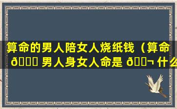 算命的男人陪女人烧纸钱（算命 🐕 男人身女人命是 🐬 什么意思）